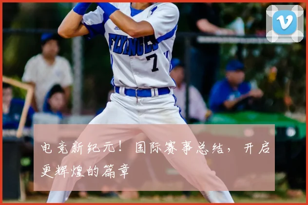 电竞新纪元!国际赛事总结,开启更辉煌的篇章