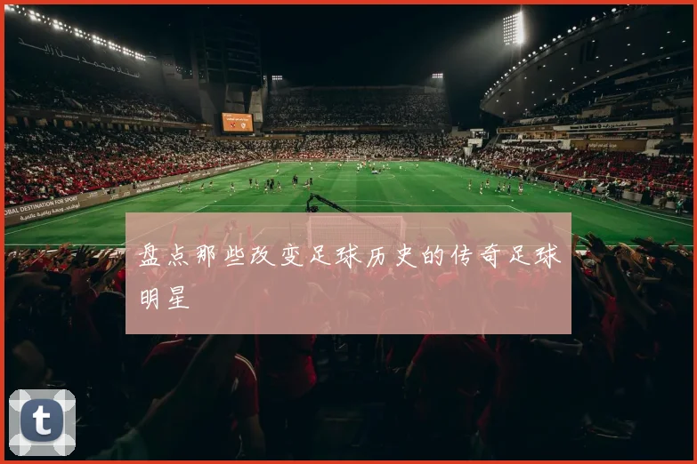 盘点那些改变足球历史的传奇足球明星