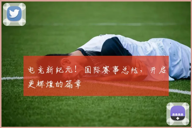 电竞新纪元!国际赛事总结,开启更辉煌的篇章