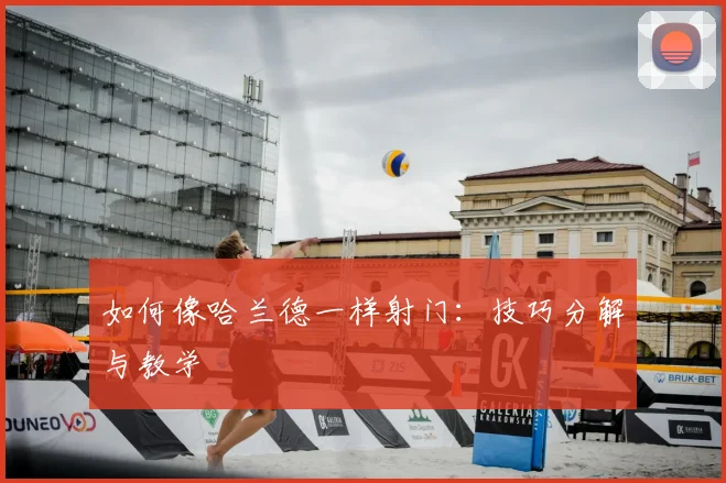 如何像哈兰德一样射门:技巧分解与教学