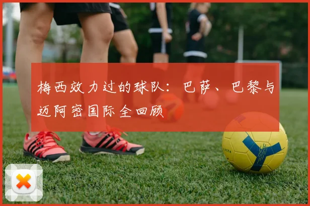 梅西效力过的球队：巴萨、巴黎与迈阿密国际全回顾