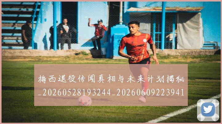 梅西退役传闻真相与未来计划揭秘_20260528193244_20260609223941