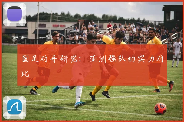 国足对手研究:亚洲强队的实力对比