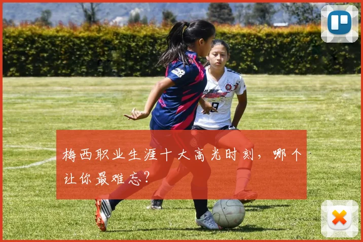 梅西职业生涯十大高光时刻，哪个让你最难忘？
