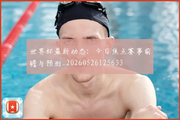 世界杯最新动态:今日焦点赛事前瞻与预测_20260526125633