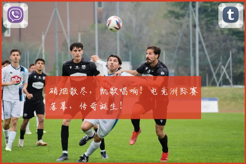 硝烟散尽，凯歌唱响！电竞洲际赛落幕，传奇诞生！