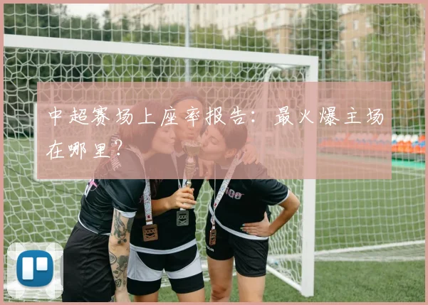 中超赛场上座率报告：最火爆主场在哪里？