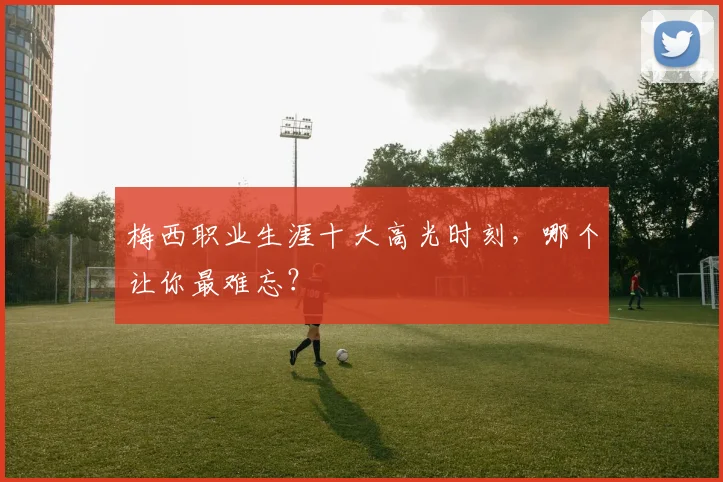 梅西职业生涯十大高光时刻，哪个让你最难忘？